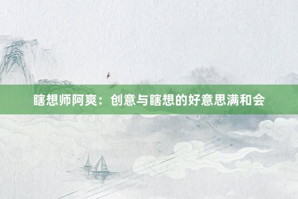 瞎想师阿爽:创意与瞎想的好意思满和会